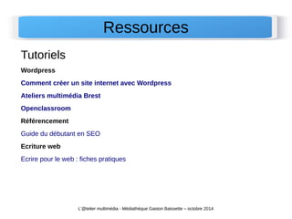 Ressources 
Tutoriels 
Wordpress 
Comment créer un site internet avec Wordpress 
Ateliers multimédia Brest 
Openclassroom 
Référencement 
Guide du débutant en SEO 
Ecriture web 
Ecrire pour le web : fiches pratiques 
L'@telier multimédia - Médiathèque Gaston Baissette – octobre 2014 
