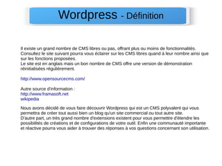 Wordpress - Définition 
Il existe un grand nombre de CMS libres ou pas, offrant plus ou moins de fonctionnalités. 
Consultez le site suivant pourra vous éclairer sur les CMS libres quand à leur nombre ainsi que 
sur les fonctions proposées. 
Le site est en anglais mais un bon nombre de CMS offre une version de démonstration 
réinitialisées régulièrement. 
http://www.opensourcecms.com/ 
Autre source d'information : 
http://www.framasoft.net 
wikipedia 
Nous avons décidé de vous faire découvrir Wordpress qui est un CMS polyvalent qui vous 
permettra de créer tout aussi bien un blog qu'un site commercial ou tout autre site. 
D'autre part, un très grand nombre d'extensions existent pour vous permettre d'étendre les 
possibilités de créations et de configurations de votre outil. Enfin une communauté importante 
et réactive pourra vous aider à trouver des réponses à vos questions concernant son utilisation. 
 
