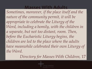 Masses With Adults
Sometimes, moreover, if the place itself and the
nature of the community permit, it will be
appropriate to celebrate the Liturgy of the
Word, including a homily, with the children in
a separate, but not too distant, room. Then,
before the Eucharistic Liturgy begins, the
children are led to the place where the adults
have meanwhile celebrated their own Liturgy of
the Word.
         Directory for Masses With Children, 17
 