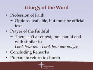 Liturgy of the Word
• Profession of Faith
  − Options available, but must be official
    texts
• Prayer of the Faithful
  − There isn’t a set text, but should end
    with similar to
    Lord, hear us… Lord, hear our prayer.
• Concluding Remarks
• Prepare to return to church
 