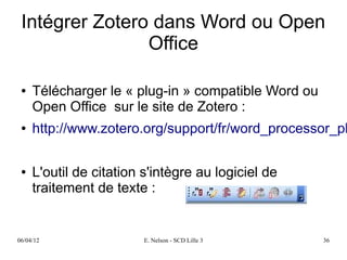 Intégrer Zotero dans Word ou Open
                Office

 ●   Télécharger le « plug-in » compatible Word ou
     Open Office sur le site de Zotero :
 ●   http://www.zotero.org/support/fr/word_processor_pl

 ●   L'outil de citation s'intègre au logiciel de
     traitement de texte :


06/04/12                 E. Nelson - SCD Lille 3     36
 