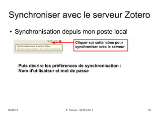 Synchroniser avec le serveur Zotero
 ●   Synchronisation depuis mon poste local
                                        Cliquer sur cette icône pour
                                        synchroniser avec le serveur




           Puis décrire les préférences de synchronisation :
           Nom d'utilisateur et mot de passe




06/04/12                         E. Nelson - SCD Lille 3               43
 