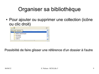 Organiser sa bibliothèque
 ●   Pour ajouter ou supprimer une collection (icône
     ou clic droit)




Possibilité de faire glisser une référence d'un dossier à l'autre




06/04/12                  E. Nelson - SCD Lille 3                   9
 