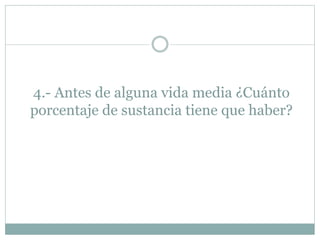 4.- Antes de alguna vida media ¿Cuánto
porcentaje de sustancia tiene que haber?