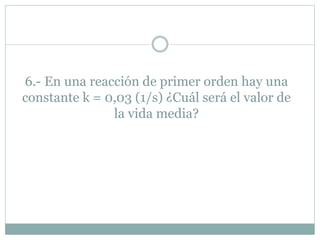 6.- En una reacción de primer orden hay una
constante k = 0,03 (1/s) ¿Cuál será el valor de
la vida media?