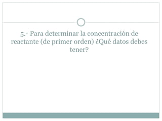 5.- Para determinar la concentración de
reactante (de primer orden) ¿Qué datos debes
tener?