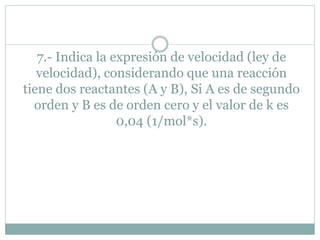 7.- Indica la expresión de velocidad (ley de
velocidad), considerando que una reacción
tiene dos reactantes (A y B), Si A es de segundo
orden y B es de orden cero y el valor de k es
0,04 (1/mol*s).