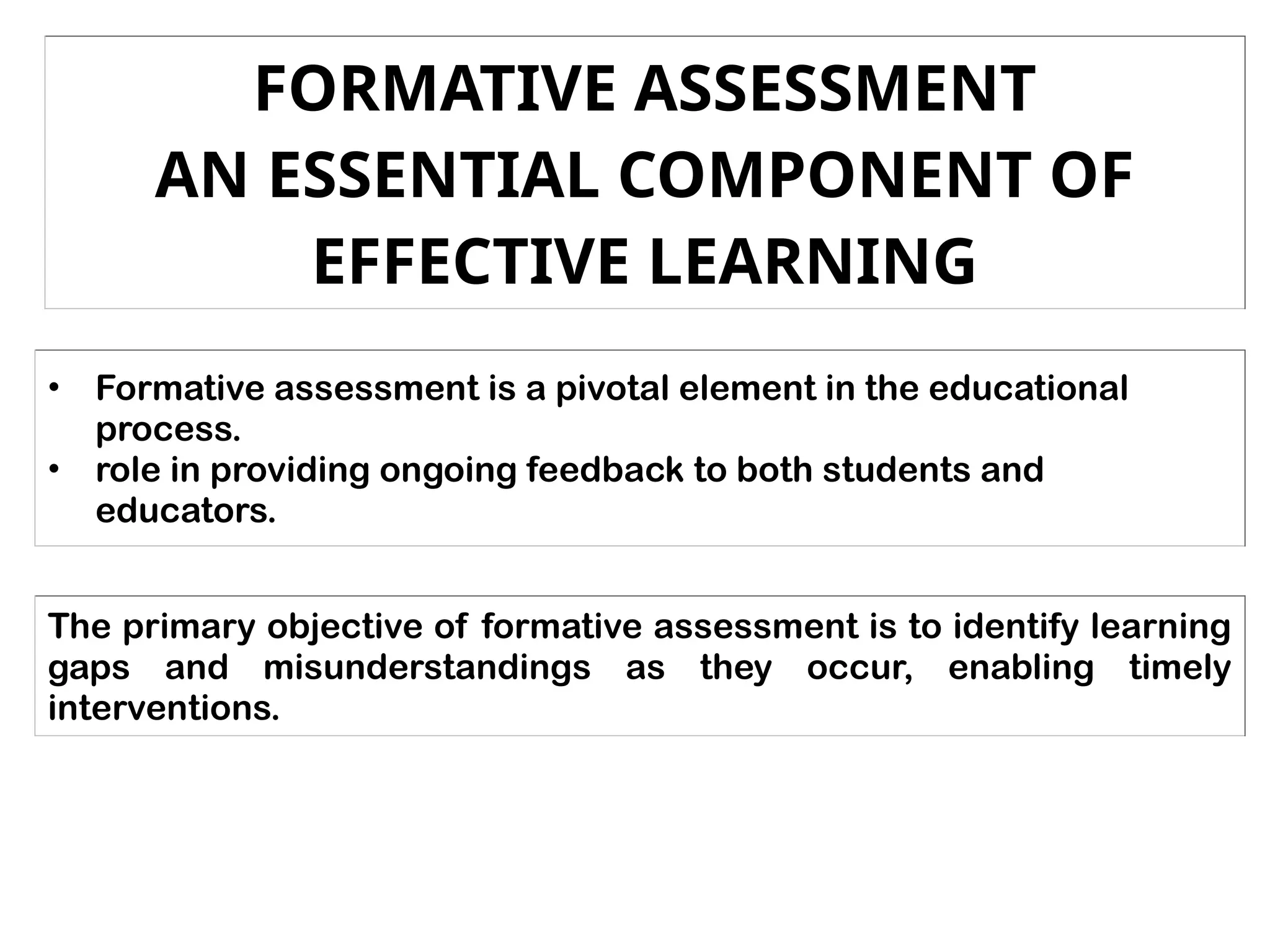 FORMATIVE ASSESSMENT
AN ESSENTIAL COMPONENT OF
EFFECTIVE LEARNING
• Formative assessment is a pivotal element in the educational
process.
• role in providing ongoing feedback to both students and
educators.
The primary objective of formative assessment is to identify learning
gaps and misunderstandings as they occur, enabling timely
interventions.
 