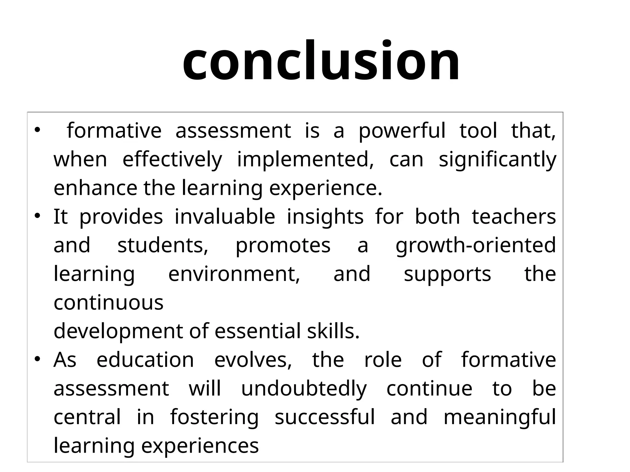 conclusion
• formative assessment is a powerful tool that,
when effectively implemented, can significantly
enhance the learning experience.
• It provides invaluable insights for both teachers
and students, promotes a growth-oriented
learning environment, and supports the
continuous
development of essential skills.
• As education evolves, the role of formative
assessment will undoubtedly continue to be
central in fostering successful and meaningful
learning experiences
 