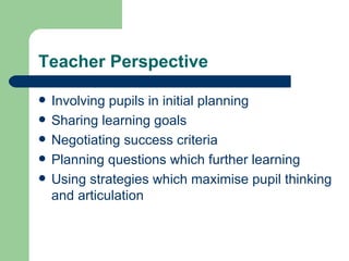 Teacher Perspective Involving pupils in initial planning Sharing learning goals Negotiating success criteria Planning questions which further learning Using strategies which maximise pupil thinking and articulation 
