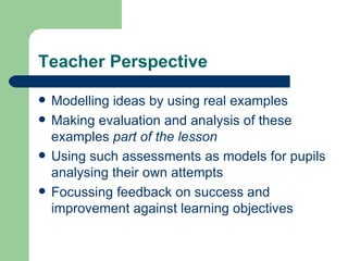 Teacher Perspective Modelling ideas by using real examples Making evaluation and analysis of these examples  part of the lesson Using such assessments as models for pupils analysing their own attempts Focussing feedback on success and improvement against learning objectives 