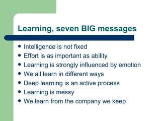 Learning, seven BIG messages Intelligence is not fixed Effort is as important as ability Learning is strongly influenced by emotion We all learn in different ways Deep learning is an active process Learning is messy We learn from the company we keep 