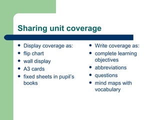 Sharing unit coverage Display coverage as: flip chart wall display A3 cards fixed sheets in pupil’s books Write coverage as: complete learning objectives abbreviations questions mind maps with vocabulary 