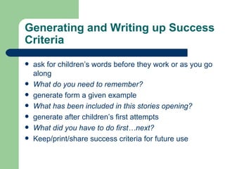 Generating and Writing up Success Criteria ask for children’s words before they work or as you go along What do you need to remember? generate form a given example What has been included in this stories opening? generate after children’s first attempts What did you have to do first…next? Keep/print/share success criteria for future use 