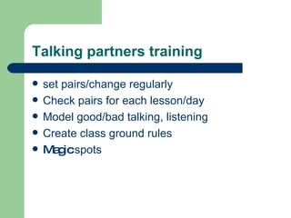 Talking partners training set pairs/change regularly Check pairs for each lesson/day Model good/bad talking, listening Create class ground rules Magic  spots 