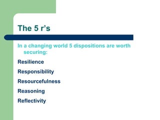 The 5 r’s In a changing world 5 dispositions are worth securing:   Resilience Responsibility Resourcefulness Reasoning Reflectivity 