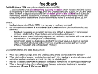 feedback  Bull & McKenna   2004  (computer-assisted assessment CAA) ‘… assessments which  assist learning  by  giving feedback  which indicates how the student is progressing in terms of knowledge, skills and understanding of a subject. In CAA this often takes the form of objective questions with  feedback given to the student  either during or immediately after the assessment. Formative assessment may be monitored by the tutor, used purely for self-assessment, or used to contribute marks to a module grade’. (p. xiv)  What if… feedback is complex (Shute 2008), or a two-way or multi-way process? we contrast Bull with  Nicol & Macfarlane-Dick’s 2006  criticisms of transmission-focused feedback: ‘ feedback messages are invariably complex and difficult to decipher’ in transmission contexts - students find it hard to take appropriate actions to improve feedback tends to emphasis only cognition, not motivation and beliefs which are vital to internalization of knowledge and understanding transmission-based feedback is used in highly inventive ways, e.g. to direct learners within a carefully structured test environment towards appropriate pathways which enhance motivation and self-regulation (Winkley) Queries for criterion and case development: What types of knowledge, skills and understanding are to be included in the domain? What relationships between ‘assisting learning’ and ‘giving feedback’ are there in automated and other feedback contexts, and how can they be made explicit?  How do feedback patterns fit into broader conceptual frameworks for learning and teaching?  What is the contribution of more/faster/more frequent automated feedback to formative assessment ( Conole & Warburton, 2005 )? 