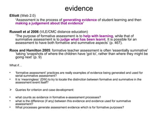 evidence Elliott  (Web 2.0)   ‘ Assessment is the process of  generating evidence  of student learning and then  making a judgement about that evidence’   Russell et al 2006  (VLE/CMC distance education) ‘ The purpose of formative assessment is to  help with learning , while that of summative assessment is to  judge what has been learnt . It is possible for an assessment to have both formative and summative aspects’ (p. 467).  Roos and Hamilton   2005 : formative teacher assessment is often 'essentially summative' ‘taking 'snapshots of where the children have 'got to', rather than where they might be going next’ (p. 9) What if… ‘ formative assessment’ practices are really examples of evidence being generated and used for serial summative assessment? It is ‘meaningless’ (DW) to try to locate the distinction between formative and summative in the  assessment event itself? Queries for criterion and case development: what counts as evidence in formative e-assessment processes? what is the difference (if any) between this evidence and evidence used for summative assessment?  What processes generate assessment evidence which is for formative purposes?   