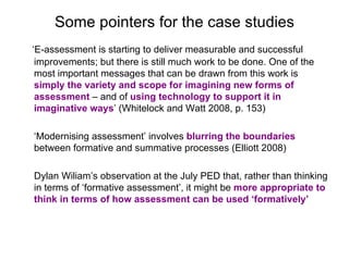 Some pointers for the case studies ‘ E-assessment is starting to deliver measurable and successful improvements; but there is still much work to be done. One of the most important messages that can be drawn from this work is  simply the variety and scope for imagining new forms of assessment  – and of  using technology to support it in imaginative ways ’ (Whitelock and Watt 2008, p. 153) ‘ Modernising assessment’ involves  blurring the boundaries  between formative and summative processes (Elliott 2008)  Dylan Wiliam’s observation at the July PED that, rather than thinking in terms of ‘formative assessment’, it might be  more appropriate to think in terms of how assessment can be used ‘formatively’   