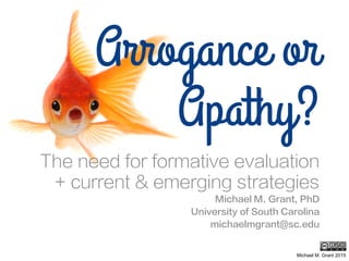 Arrogance or
Apathy?
The need for formative evaluation
+ current & emerging strategies
Michael M. Grant, PhD
University of South Carolina
michaelmgrant@sc.edu
Michael M. Grant 2015
 