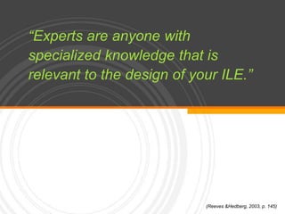 “Experts are anyone with specialized knowledge that is relevant to the design of your ILE.”(Reeves & Hedberg, 2003, p. 145)