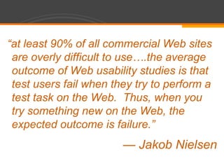 “at least 90% of all commercial Web sites are overly difficult to use….the average outcome of Web usability studies is that test users fail when they try to perform a test task on the Web.  Thus, when you try something new on the Web, the expected outcome is failure.”— Jakob Nielsen