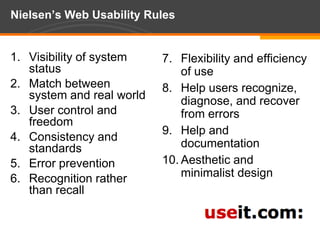 Nielsen’s Web Usability RulesVisibility of system statusMatch between system and real worldUser control and freedomConsistency and standardsError preventionRecognition rather than recallFlexibility and efficiency of useHelp users recognize, diagnose, and recover from errorsHelp and documentationAesthetic and minimalist design