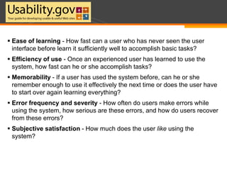 Ease of learning - How fast can a user who has never seen the user interface before learn it sufficiently well to accomplish basic tasks?Efficiency of use - Once an experienced user has learned to use the system, how fast can he or she accomplish tasks?Memorability - If a user has used the system before, can he or she remember enough to use it effectively the next time or does the user have to start over again learning everything?Error frequency and severity - How often do users make errors while using the system, how serious are these errors, and how do users recover from these errors?Subjective satisfaction - How much does the user like using the system?