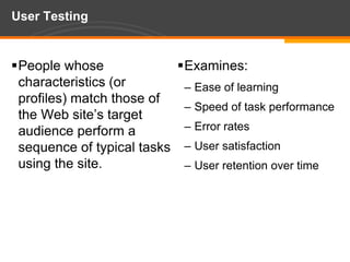 User TestingPeople whose characteristics (or profiles) match those of the Web site’s target audience perform a sequence of typical tasks using the site.Examines:Ease of learningSpeed of task performanceError ratesUser satisfactionUser retention over time