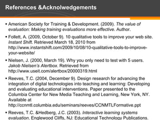 References & AcknolwedgementsAmerican Society for Training & Development. (2009). The value of evaluation: Making training evaluations more effective. Author. Follett, A. (2009, October 9). 10 qualitative tools to improve your web site.  Instant Shift. Retrieved March 18, 2010 from http://www.instantshift.com/2009/10/08/10-qualitative-tools-to-improve-your-website/Nielsen, J. (2000, March 19). Why you only need to test with 5 users. Jakob Nielsen’s Alertbox. Retrieved from http://www.useit.com/alertbox/20000319.htmlReeves, T.C. (2004, December 9). Design research for advancing the integration of digital technologies into teaching and learning: Developing and evaluating educational interventions. Paper presented to the Columbia Center for New Media Teaching and Learning, New York, NY.  Available at http://ccnmtl.columbia.edu/seminars/reeves/CCNMTLFormative.pptReeves, T.C. & Hedberg, J.C. (2003). Interactive learning systems evaluation. Englewood Cliffs, NJ: Educational Technology Publications.