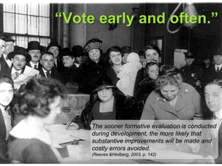 “Vote early and often.”The sooner formative evaluation is conducted during development, the more likely that substantive improvements will be made and costly errors avoided. (Reeves & Hedberg, 2003, p. 142)