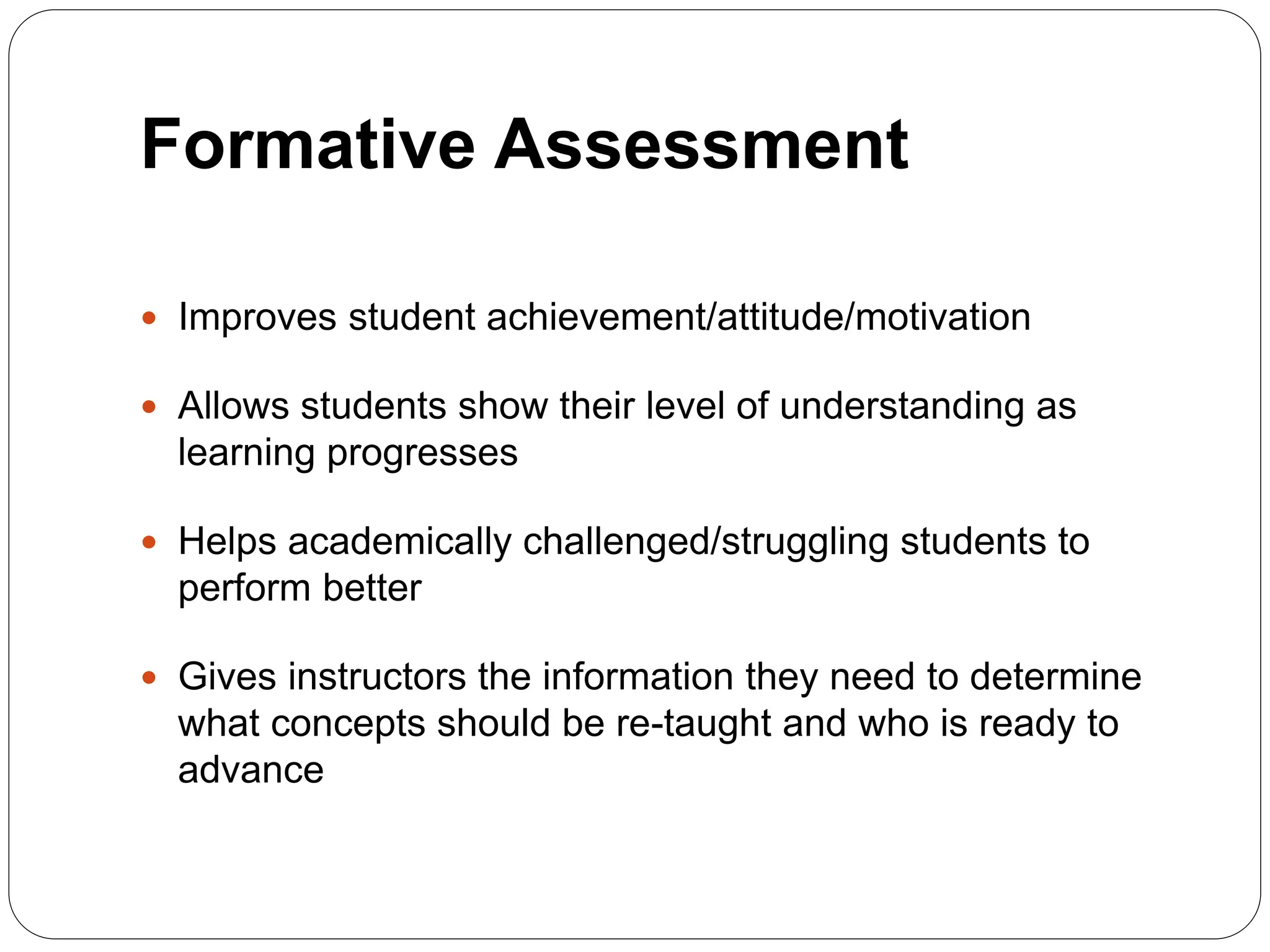 Formative Assessment
 Improves student achievement/attitude/motivation
 Allows students show their level of understanding as
learning progresses
 Helps academically challenged/struggling students to
perform better
 Gives instructors the information they need to determine
what concepts should be re-taught and who is ready to
advance
 