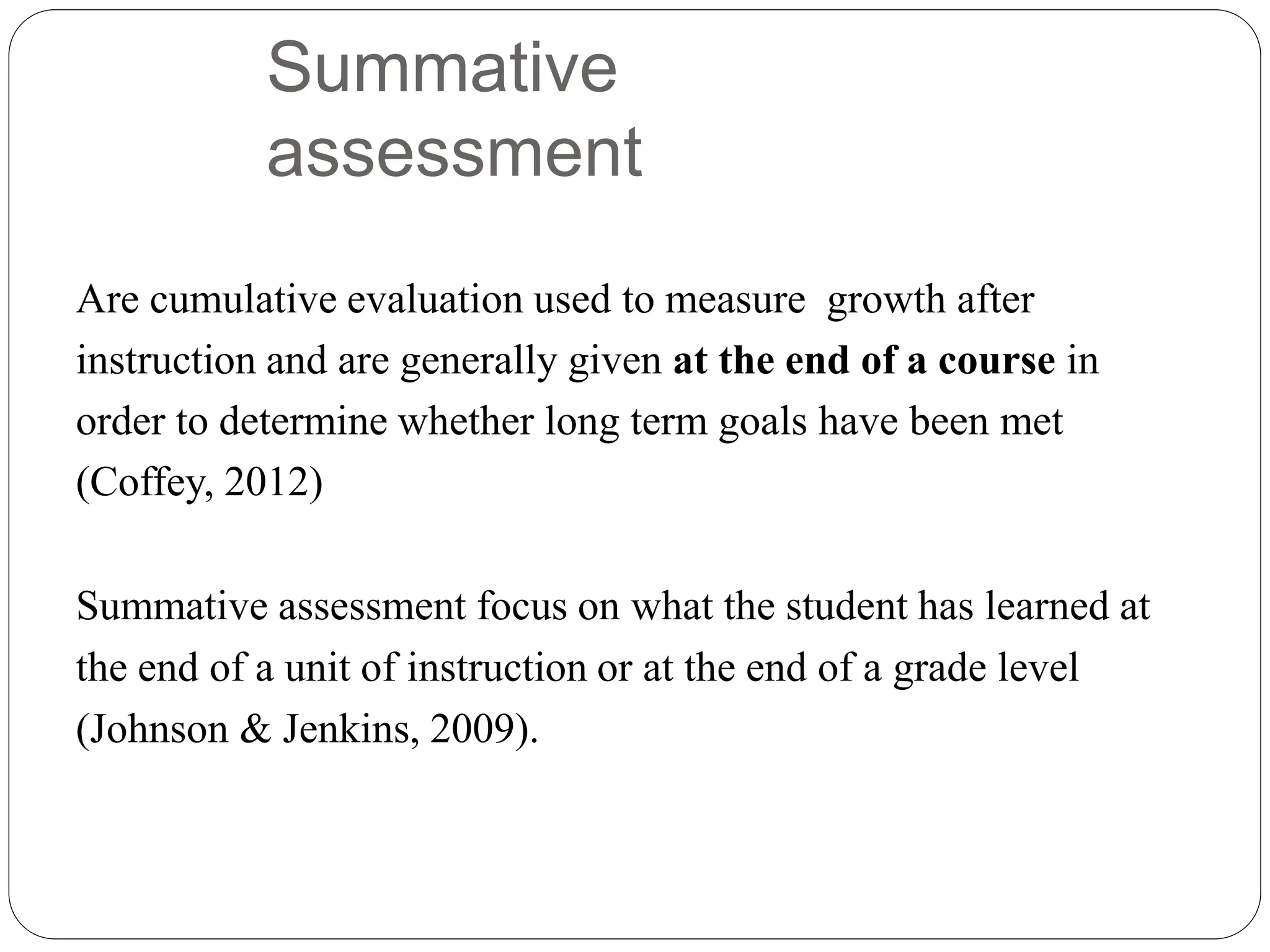 Summative
assessment
Are cumulative evaluation used to measure growth after
instruction and are generally given at the end of a course in
order to determine whether long term goals have been met
(Coffey, 2012)
Summative assessment focus on what the student has learned at
the end of a unit of instruction or at the end of a grade level
(Johnson & Jenkins, 2009).
 