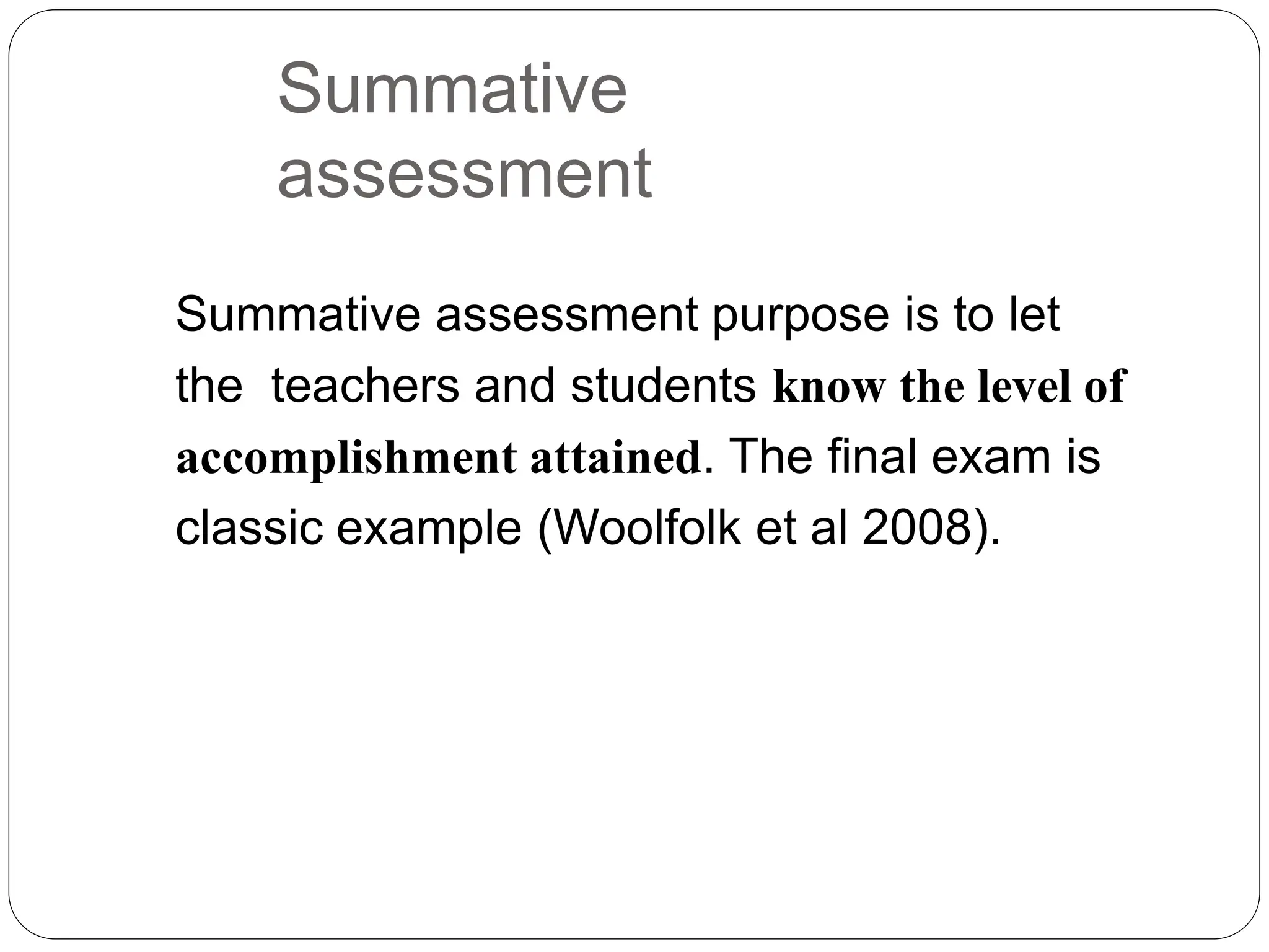 Summative
assessment
Summative assessment purpose is to let
the teachers and students know the level of
accomplishment attained. The final exam is
classic example (Woolfolk et al 2008).
 