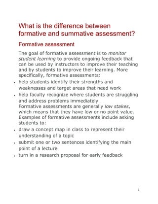 1
What is the difference between
formative and summative assessment?
Formative assessment
The goal of formative assessment is to monitor
student learning to provide ongoing feedback that
can be used by instructors to improve their teaching
and by students to improve their learning. More
specifically, formative assessments:
help students identify their strengths and
weaknesses and target areas that need work
help faculty recognize where students are struggling
and address problems immediately
Formative assessments are generally low stakes,
which means that they have low or no point value.
Examples of formative assessments include asking
students to:
draw a concept map in class to represent their
understanding of a topic
submit one or two sentences identifying the main
point of a lecture
turn in a research proposal for early feedback
 