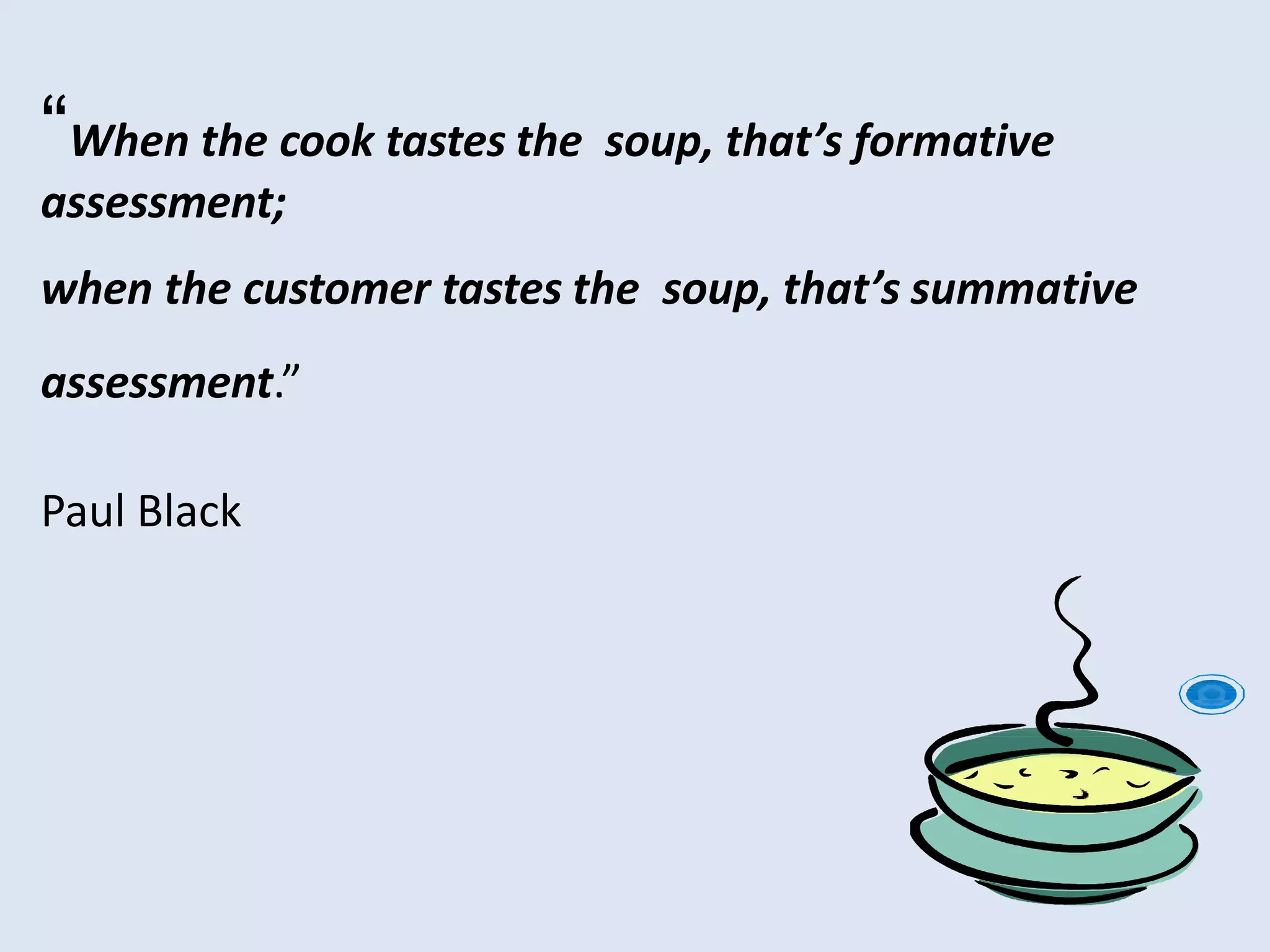 “When the cook tastes the soup, that’s formative
assessment;
when the customer tastes the soup, that’s summative
assessment.”
Paul Black
 
