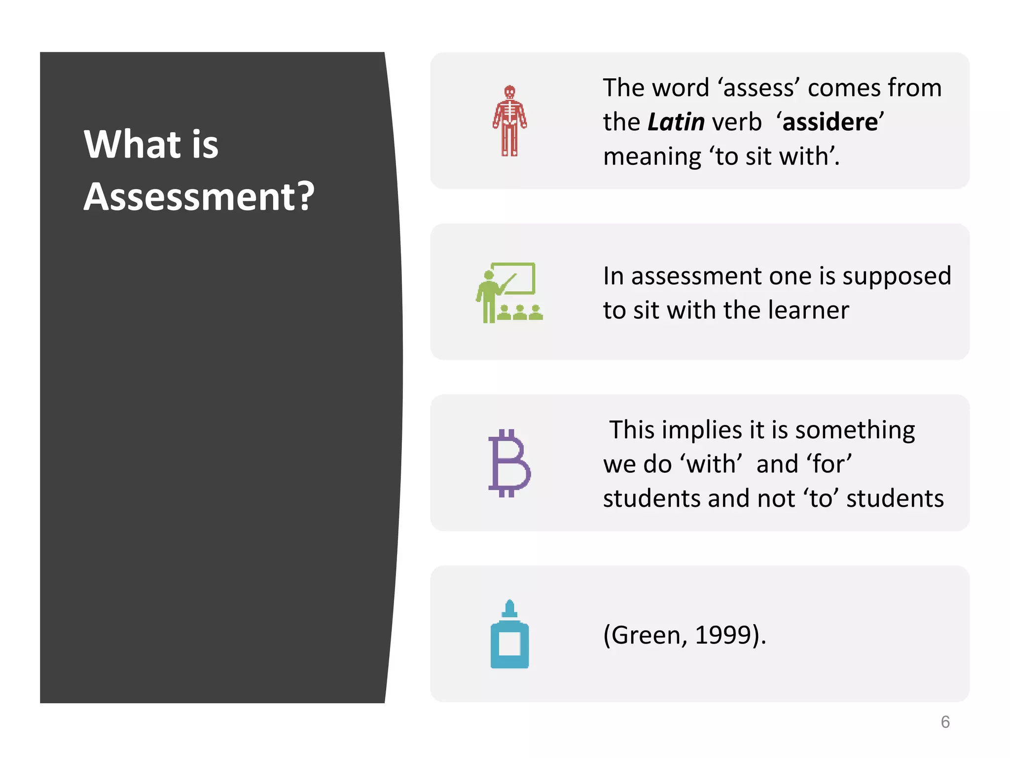 What is
Assessment?
6
The word ‘assess’ comes from
the Latin verb ‘assidere’
meaning ‘to sit with’.
In assessment one is supposed
to sit with the learner
This implies it is something
we do ‘with’ and ‘for’
students and not ‘to’ students
(Green, 1999).
 
