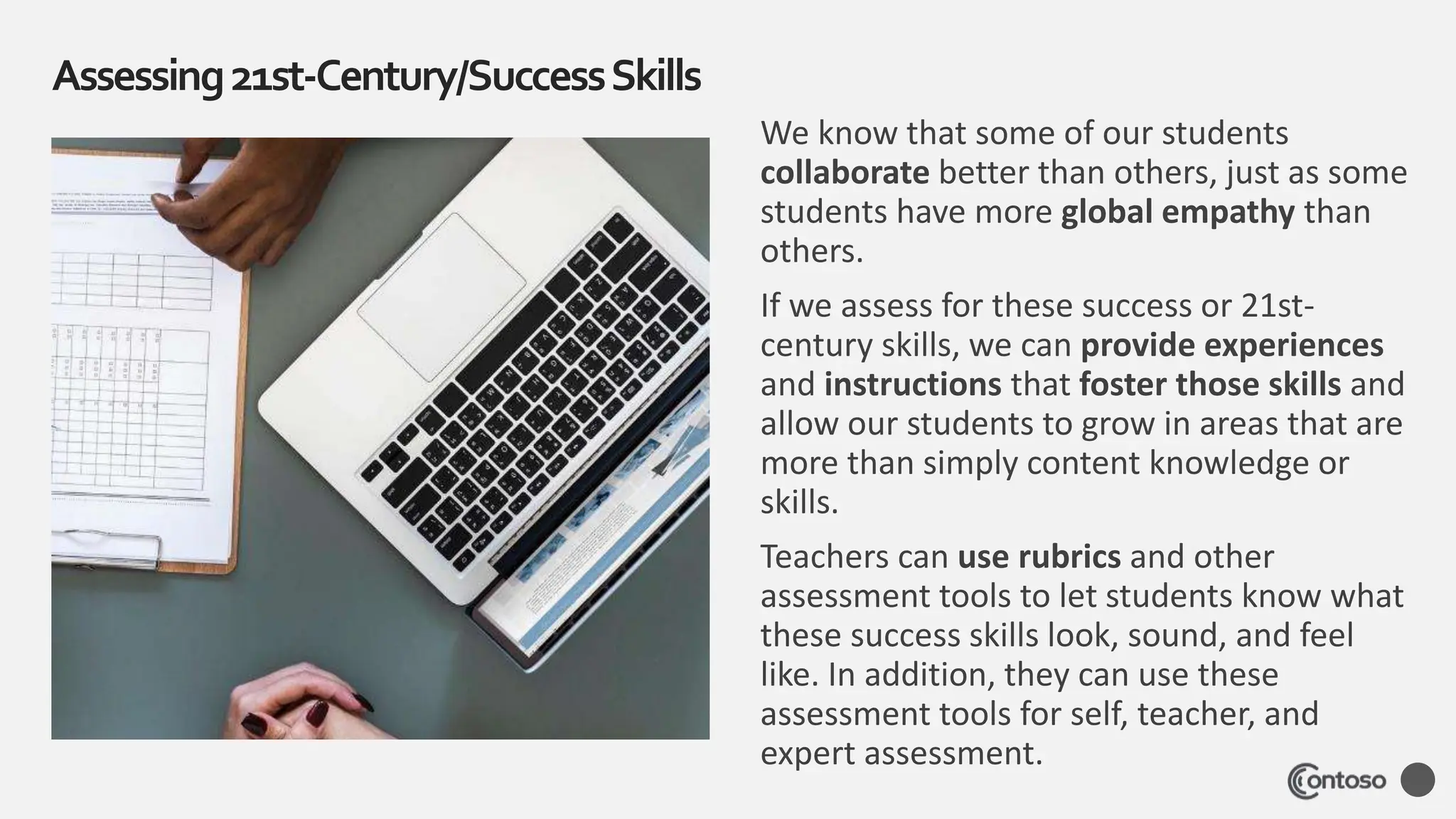 We know that some of our students
collaborate better than others, just as some
students have more global empathy than
others.
If we assess for these success or 21st-
century skills, we can provide experiences
and instructions that foster those skills and
allow our students to grow in areas that are
more than simply content knowledge or
skills.
Teachers can use rubrics and other
assessment tools to let students know what
these success skills look, sound, and feel
like. In addition, they can use these
assessment tools for self, teacher, and
expert assessment.
Assessing21st-Century/SuccessSkills
 