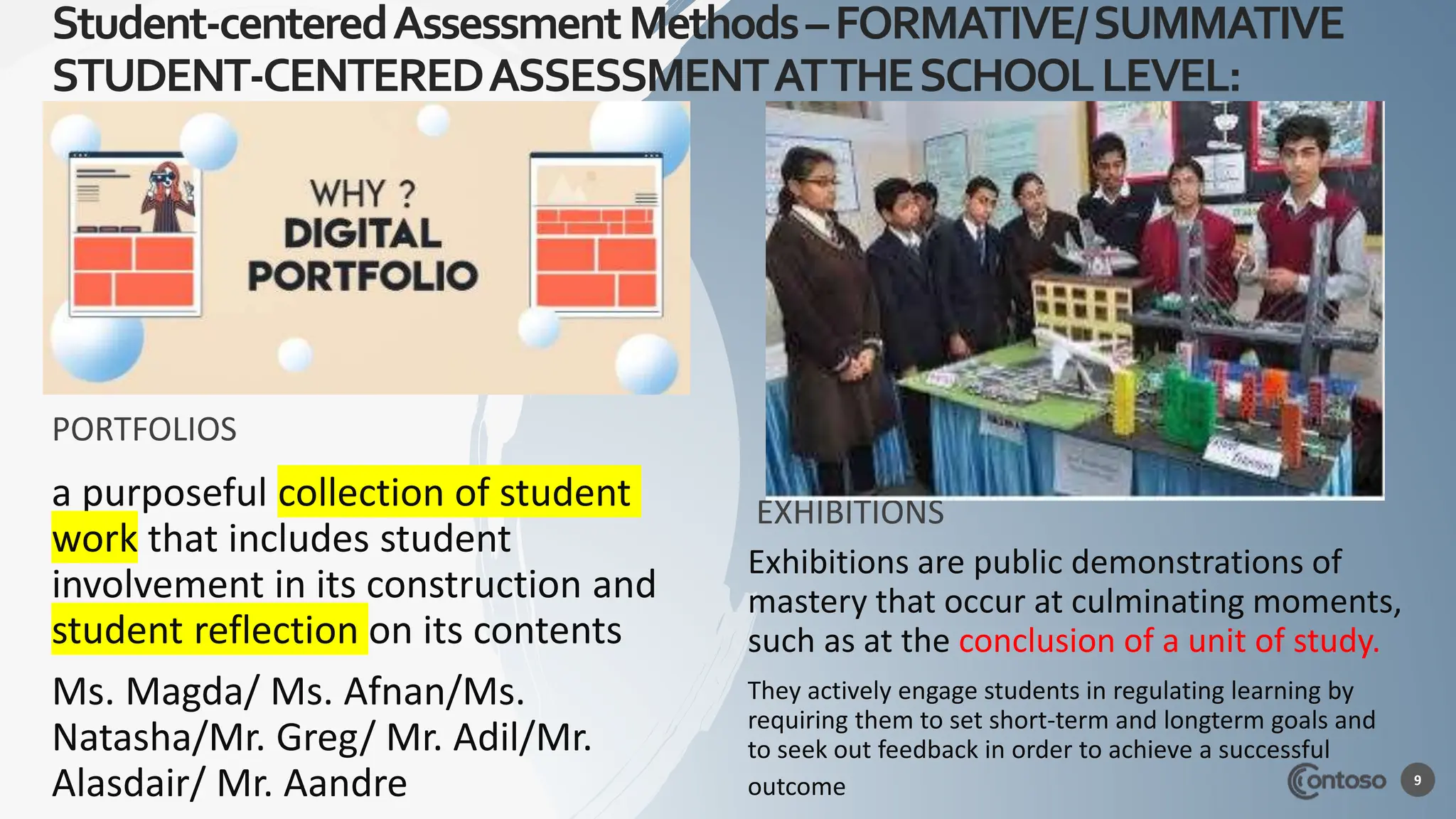 Student-centeredAssessmentMethods–FORMATIVE/SUMMATIVE
STUDENT-CENTEREDASSESSMENTATTHESCHOOLLEVEL:
PORTFOLIOS
a purposeful collection of student
work that includes student
involvement in its construction and
student reflection on its contents
Ms. Magda/ Ms. Afnan/Ms.
Natasha/Mr. Greg/ Mr. Adil/Mr.
Alasdair/ Mr. Aandre
EXHIBITIONS
Exhibitions are public demonstrations of
mastery that occur at culminating moments,
such as at the conclusion of a unit of study.
They actively engage students in regulating learning by
requiring them to set short-term and longterm goals and
to seek out feedback in order to achieve a successful
outcome
Angelica Astrom
9
 