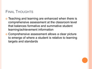 FINAL THOUGHTS
 Teaching and learning are enhanced when there is
comprehensive assessment at the classroom level
that balances formative and summative student
learning/achievement information
 Comprehensive assessment allows a clear picture
to emerge of where a student is relative to learning
targets and standards
 