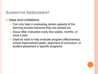 SUMMATIVE ASSESSMENT
 Uses and Limitations
 Can only help in evaluating certain aspects of the
learning process because they are spread out
 Occur after instruction every few weeks, months, or
once a year
 Used as tools to help evaluate program effectiveness,
school improvement goals, alignment of curriculum, or
student placement in specific programs
 