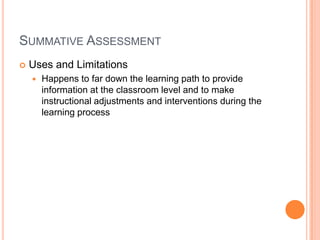 SUMMATIVE ASSESSMENT
 Uses and Limitations
 Happens to far down the learning path to provide
information at the classroom level and to make
instructional adjustments and interventions during the
learning process
 