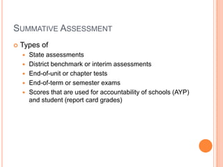 SUMMATIVE ASSESSMENT
 Types of
 State assessments
 District benchmark or interim assessments
 End-of-unit or chapter tests
 End-of-term or semester exams
 Scores that are used for accountability of schools (AYP)
and student (report card grades)
 