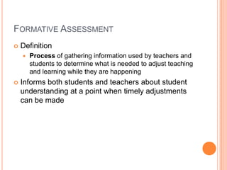 FORMATIVE ASSESSMENT
 Definition
 Process of gathering information used by teachers and
students to determine what is needed to adjust teaching
and learning while they are happening
 Informs both students and teachers about student
understanding at a point when timely adjustments
can be made
 
