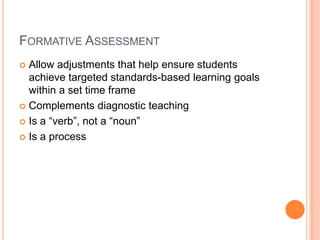 FORMATIVE ASSESSMENT
 Allow adjustments that help ensure students
achieve targeted standards-based learning goals
within a set time frame
 Complements diagnostic teaching
 Is a “verb”, not a “noun”
 Is a process
 