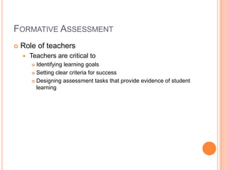 FORMATIVE ASSESSMENT
 Role of teachers
 Teachers are critical to
 Identifying learning goals
 Setting clear criteria for success
 Designing assessment tasks that provide evidence of student
learning
 