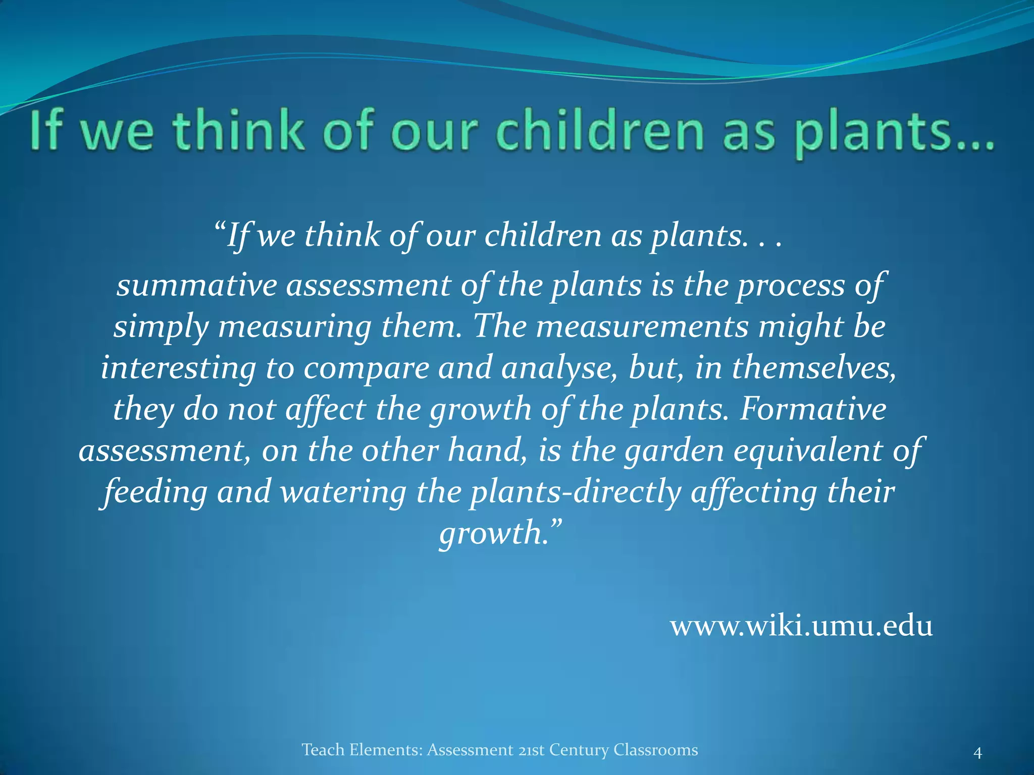 “If we think of our children as plants. . .
summative assessment of the plants is the process of
simply measuring them. The measurements might be
interesting to compare and analyse, but, in themselves,
they do not affect the growth of the plants. Formative
assessment, on the other hand, is the garden equivalent of
feeding and watering the plants-directly affecting their
growth.”
www.wiki.umu.edu
Teach Elements: Assessment 21st Century Classrooms 4
 