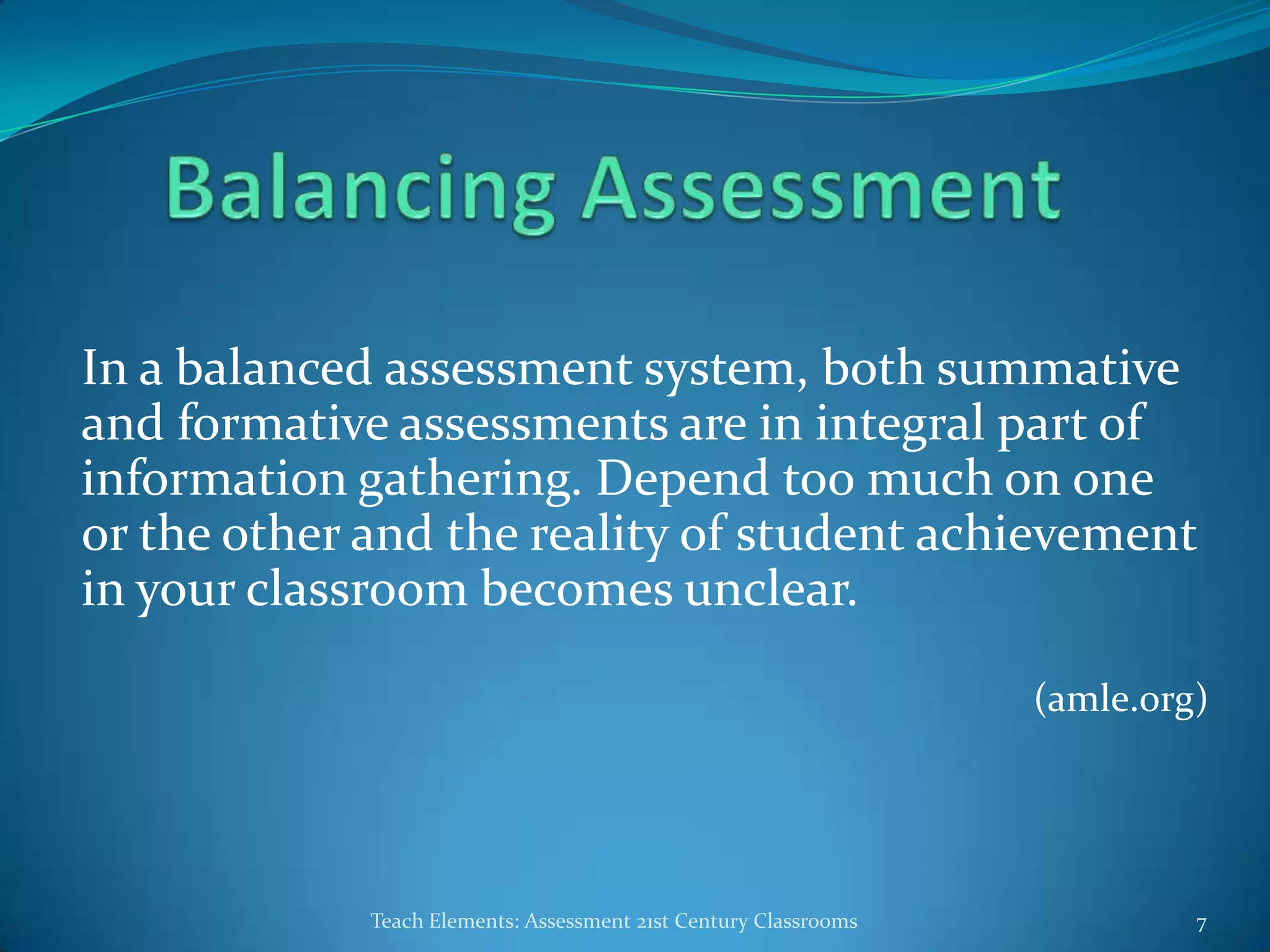 In a balanced assessment system, both summative
and formative assessments are in integral part of
information gathering. Depend too much on one
or the other and the reality of student achievement
in your classroom becomes unclear.
(amle.org)
Teach Elements: Assessment 21st Century Classrooms 7
 
