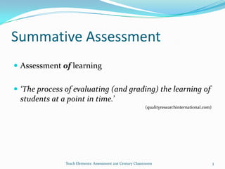 Summative Assessment
 Assessment of learning
 ‘The process of evaluating (and grading) the learning of
students at a point in time.’
(qualityresearchinternational.com)
3Teach Elements: Assessment 21st Century Classrooms
 