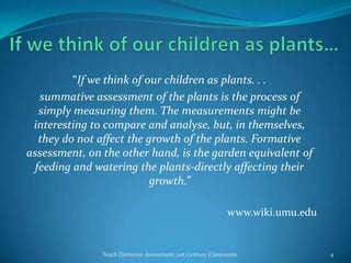 “If we think of our children as plants. . .
summative assessment of the plants is the process of
simply measuring them. The measurements might be
interesting to compare and analyse, but, in themselves,
they do not affect the growth of the plants. Formative
assessment, on the other hand, is the garden equivalent of
feeding and watering the plants-directly affecting their
growth.”
www.wiki.umu.edu
Teach Elements: Assessment 21st Century Classrooms 4
 